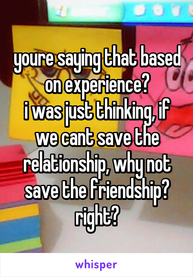 youre saying that based on experience?
i was just thinking, if we cant save the relationship, why not save the friendship? right?