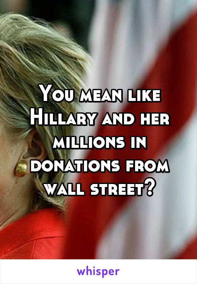 You mean like Hillary and her millions in donations from wall street?
