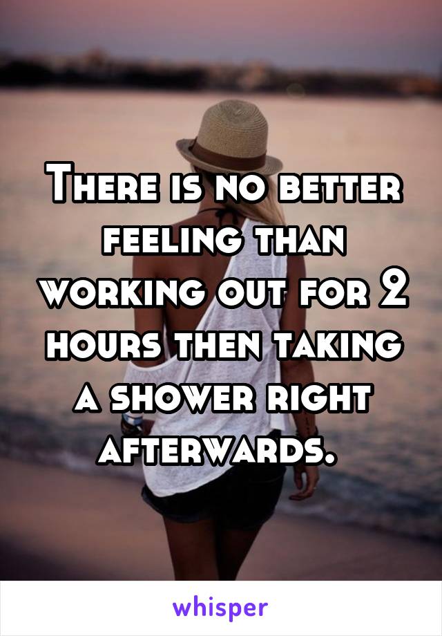 There is no better feeling than working out for 2 hours then taking a shower right afterwards. 