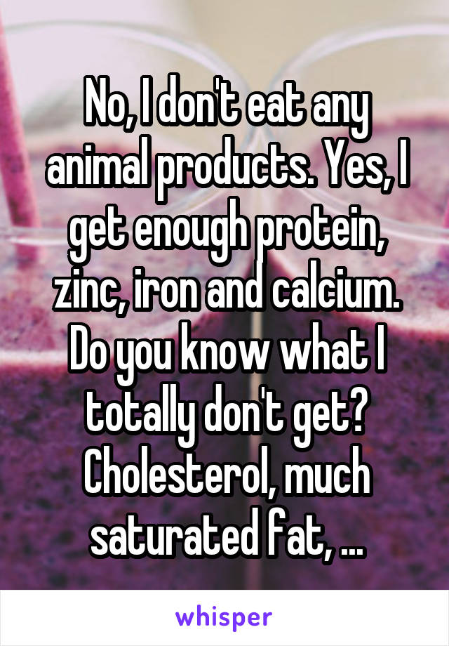 No, I don't eat any animal products. Yes, I get enough protein, zinc, iron and calcium. Do you know what I totally don't get? Cholesterol, much saturated fat, ...
