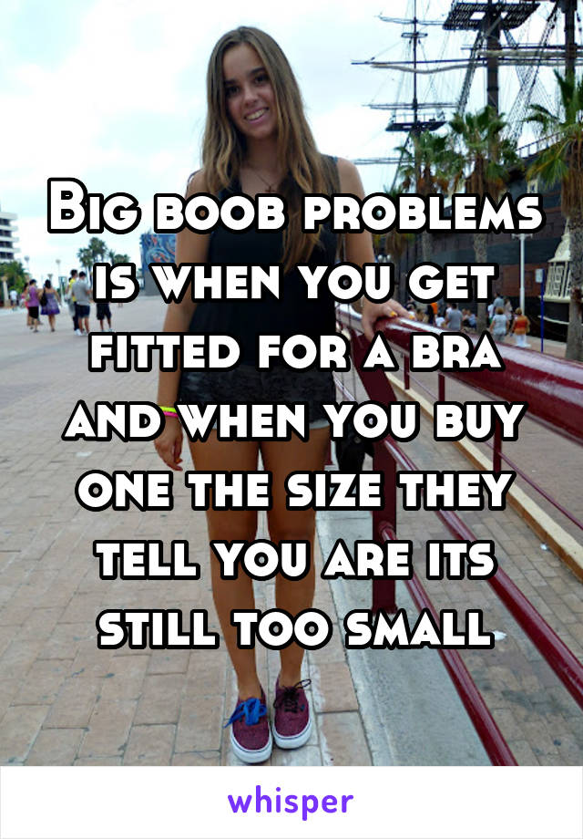 Big boob problems is when you get fitted for a bra and when you buy one the size they tell you are its still too small