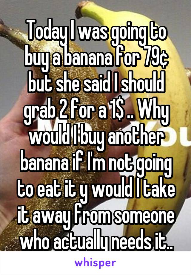 Today I was going to buy a banana for 79¢ but she said I should grab 2 for a 1$ .. Why would I buy another banana if I'm not going to eat it y would I take it away from someone who actually needs it..