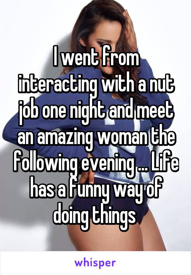 I went from interacting with a nut job one night and meet an amazing woman the following evening ... Life has a funny way of doing things 