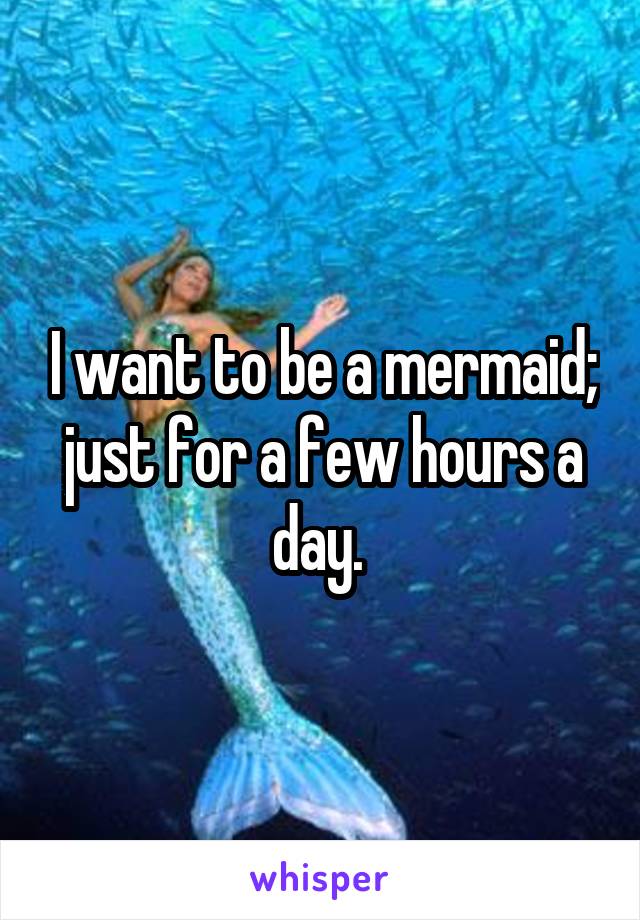I want to be a mermaid; just for a few hours a day. 