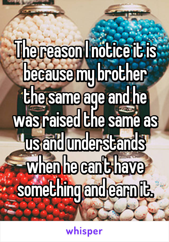 The reason I notice it is because my brother the same age and he was raised the same as us and understands when he can't have something and earn it.
