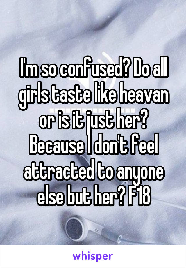 I'm so confused? Do all girls taste like heavan or is it just her? Because I don't feel attracted to anyone else but her? F18