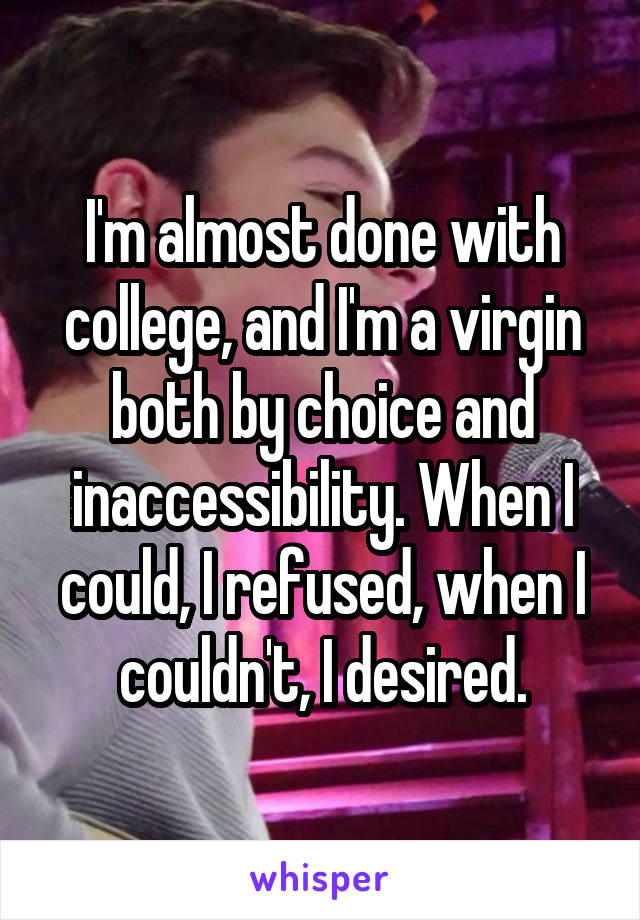 I'm almost done with college, and I'm a virgin both by choice and inaccessibility. When I could, I refused, when I couldn't, I desired.