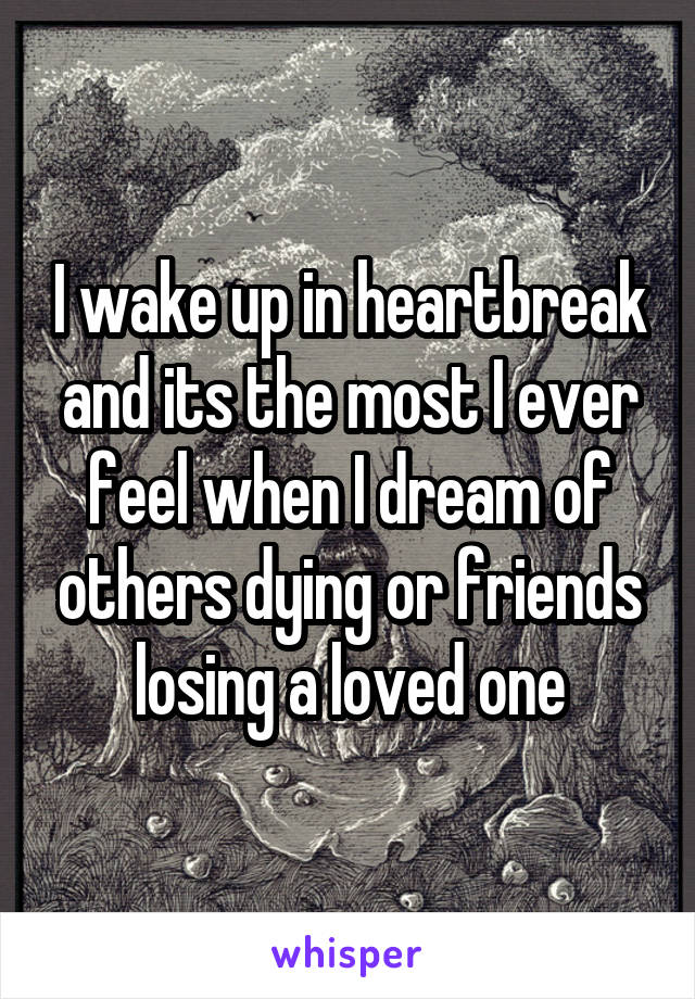 I wake up in heartbreak and its the most I ever feel when I dream of others dying or friends losing a loved one
