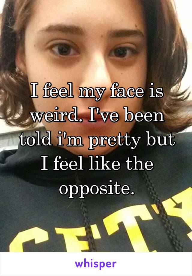 I feel my face is weird. I've been told i'm pretty but I feel like the opposite.