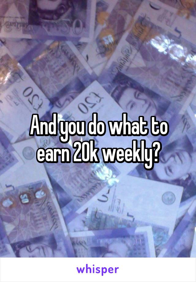 And you do what to earn 20k weekly?