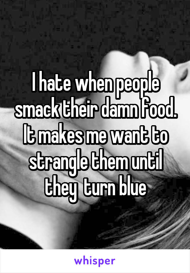 I hate when people smack their damn food. It makes me want to strangle them until they  turn blue