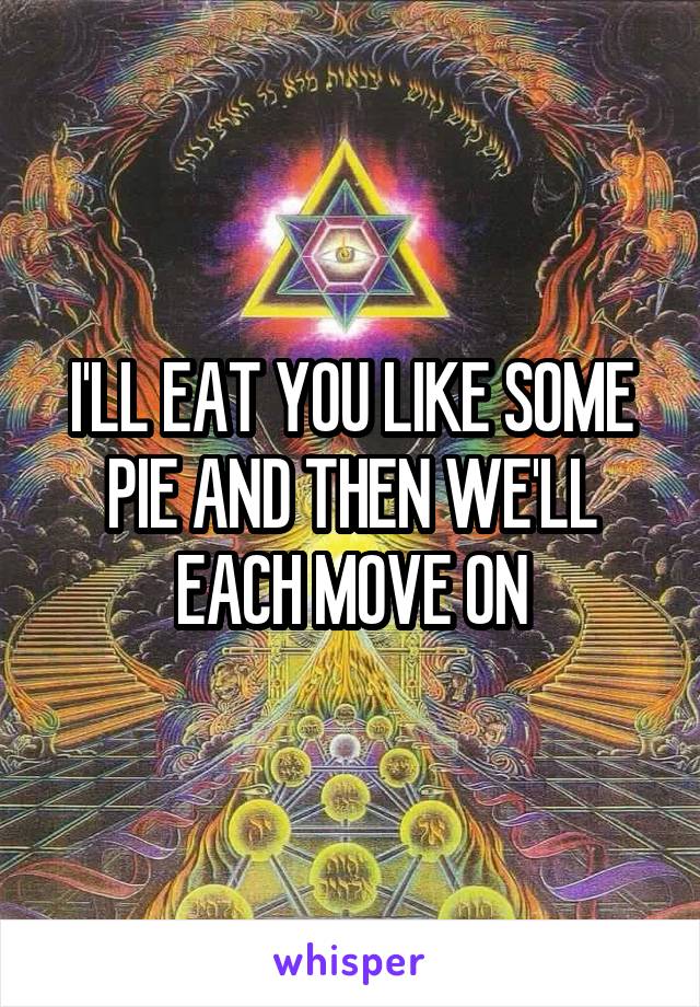 I'LL EAT YOU LIKE SOME PIE AND THEN WE'LL EACH MOVE ON