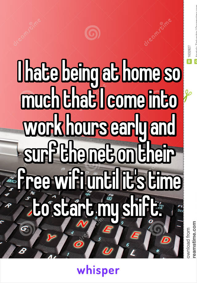 I hate being at home so much that I come into work hours early and surf the net on their free wifi until it's time to start my shift. 