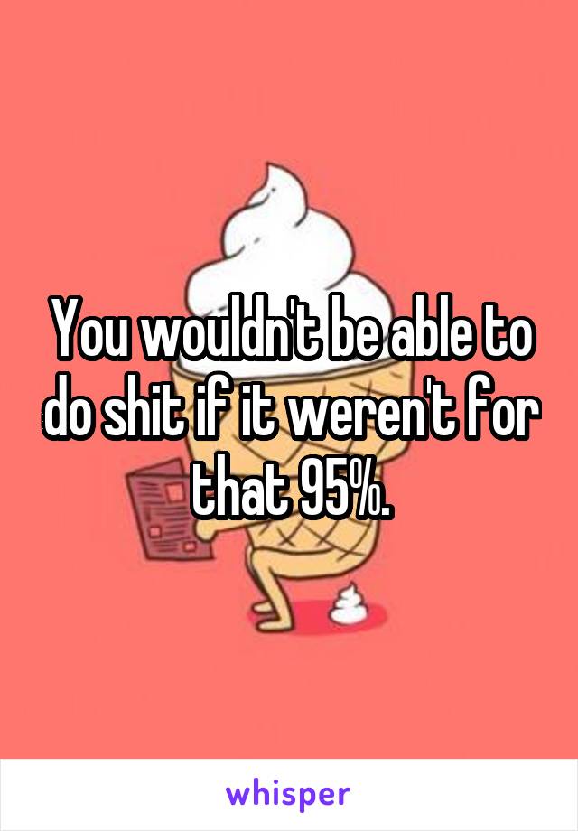 You wouldn't be able to do shit if it weren't for that 95%.