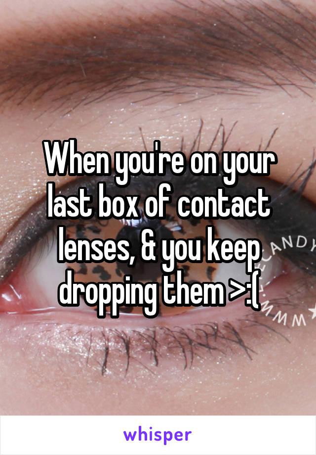When you're on your last box of contact lenses, & you keep dropping them >:(