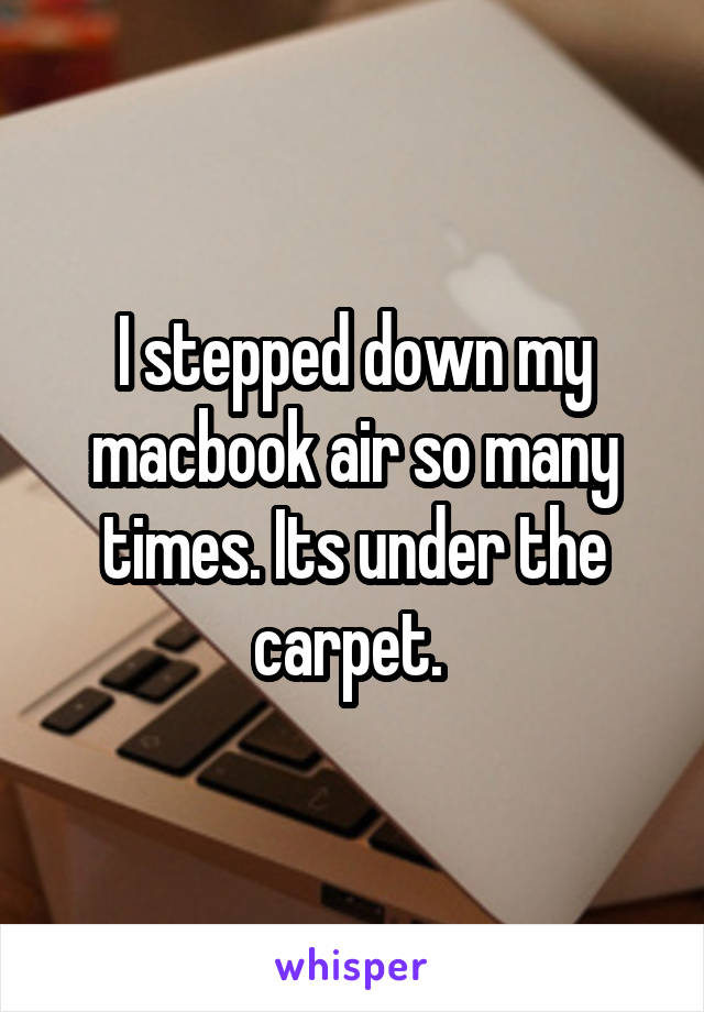 I stepped down my macbook air so many times. Its under the carpet. 
