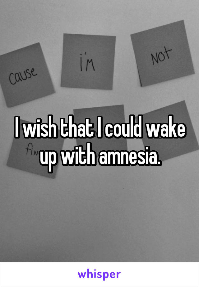 I wish that I could wake up with amnesia.