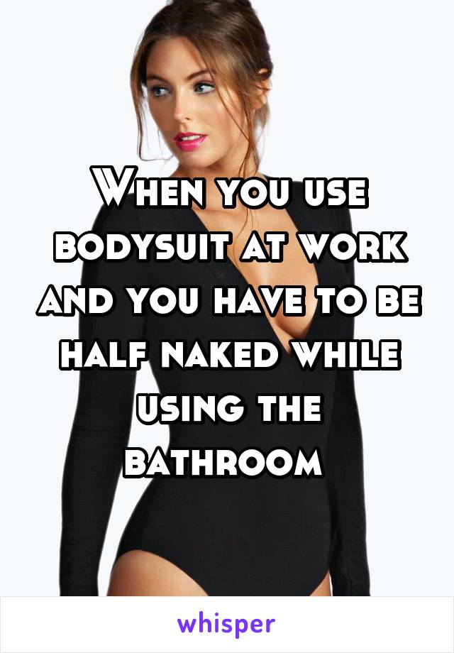 When you use bodysuit at work and you have to be half naked while using the bathroom 