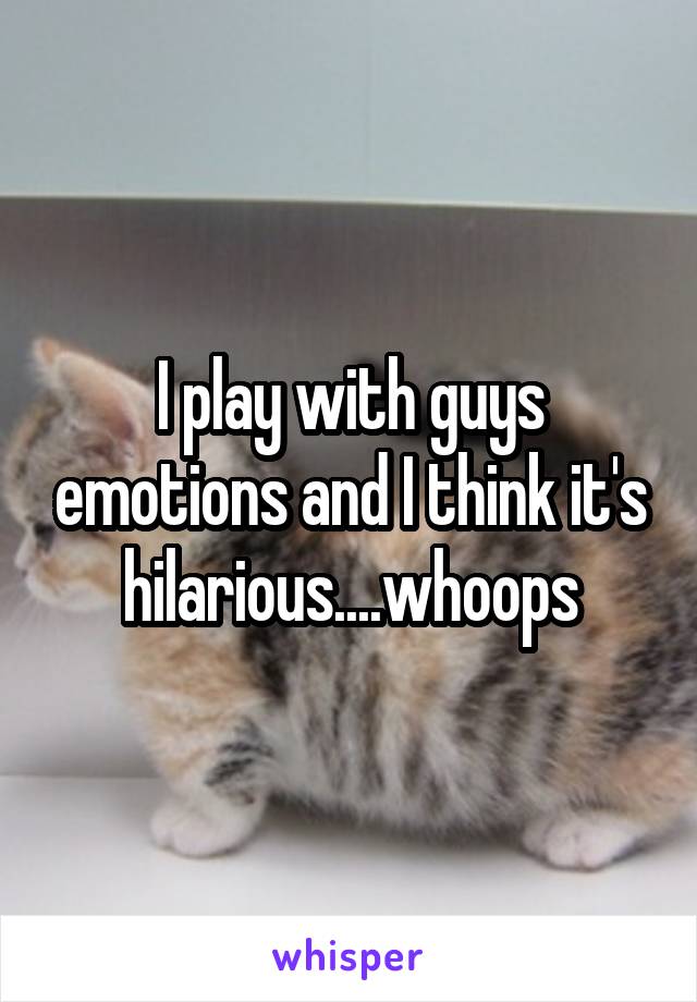 I play with guys emotions and I think it's hilarious....whoops
