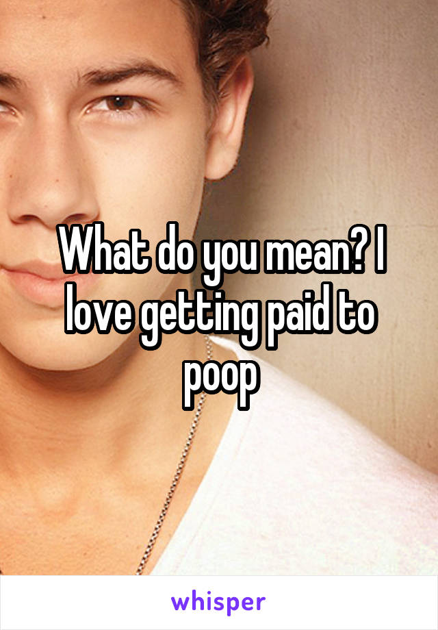 What do you mean? I love getting paid to poop