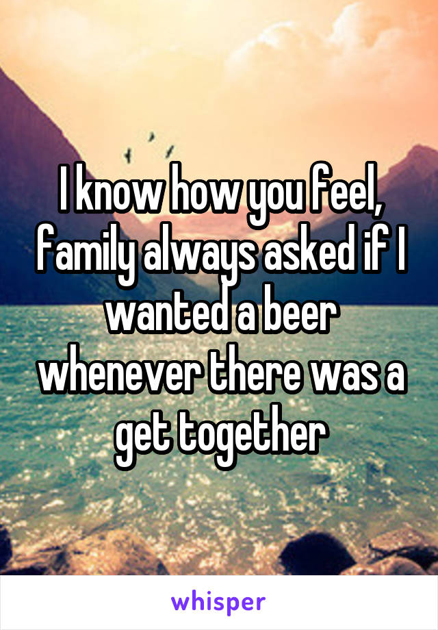 I know how you feel, family always asked if I wanted a beer whenever there was a get together