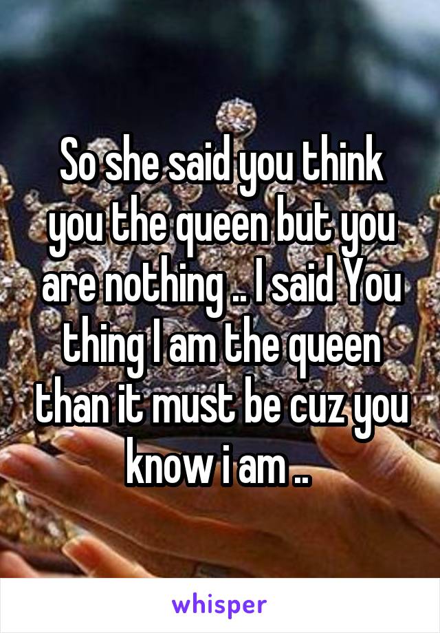 So she said you think you the queen but you are nothing .. I said You thing I am the queen than it must be cuz you know i am .. 