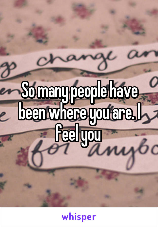 So many people have been where you are. I feel you 
