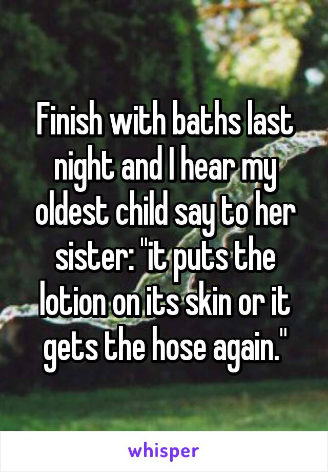 Finish with baths last night and I hear my oldest child say to her sister: "it puts the lotion on its skin or it gets the hose again."