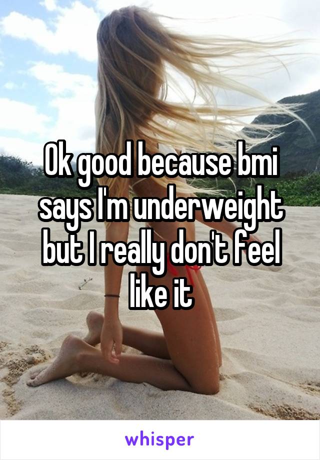 Ok good because bmi says I'm underweight but I really don't feel like it