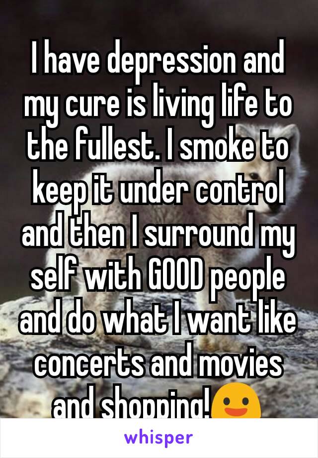 I have depression and my cure is living life to the fullest. I smoke to keep it under control and then I surround my self with GOOD people and do what I want like concerts and movies and shopping!😃