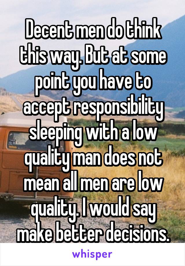 Decent men do think this way. But at some point you have to accept responsibility sleeping with a low quality man does not mean all men are low quality. I would say make better decisions.
