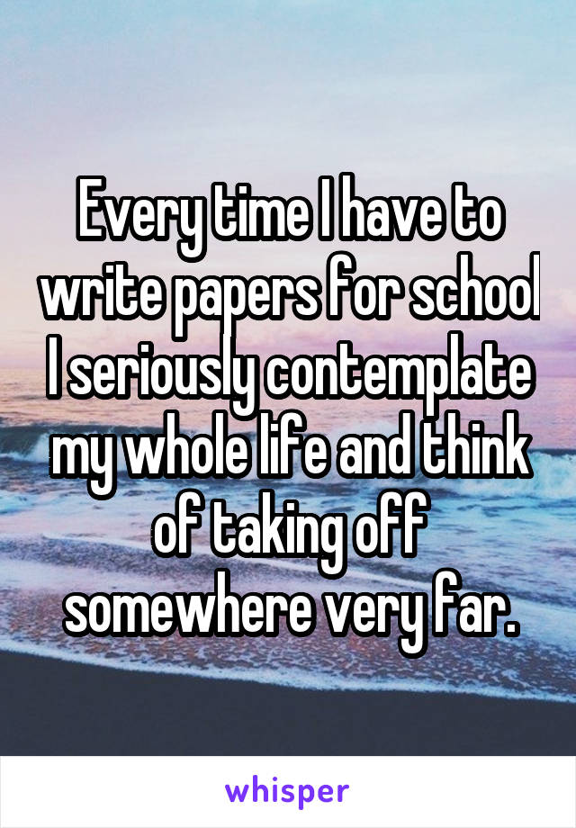Every time I have to write papers for school I seriously contemplate my whole life and think of taking off somewhere very far.