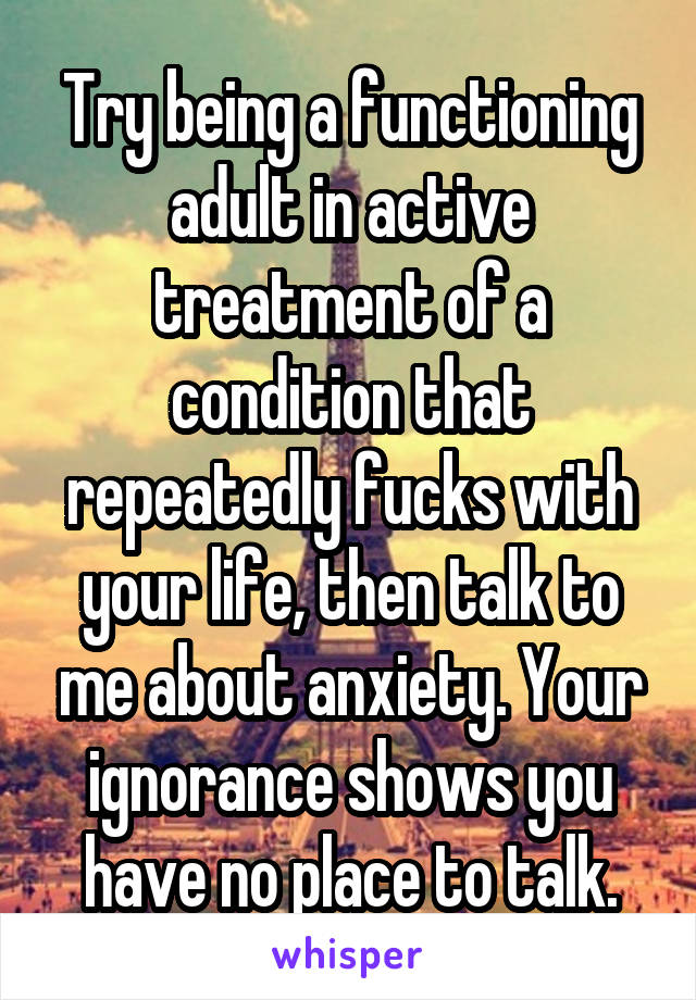 Try being a functioning adult in active treatment of a condition that repeatedly fucks with your life, then talk to me about anxiety. Your ignorance shows you have no place to talk.