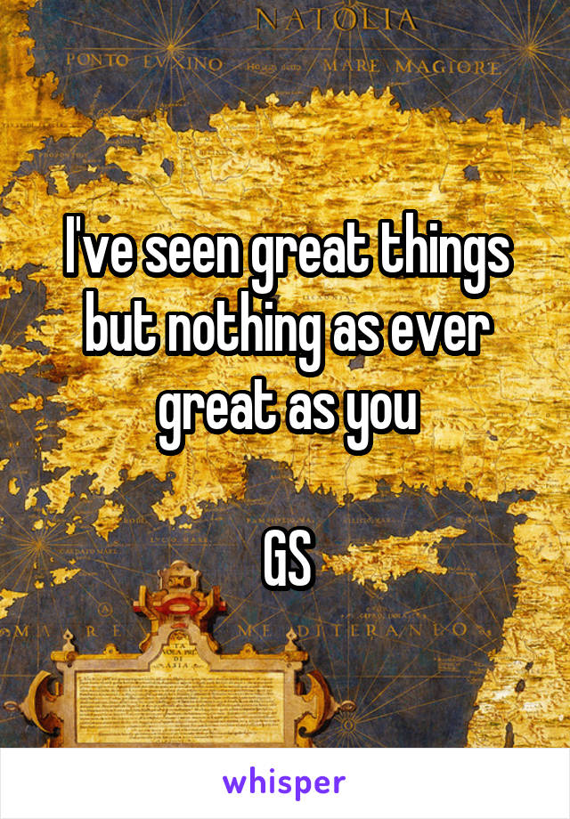 I've seen great things but nothing as ever great as you

GS