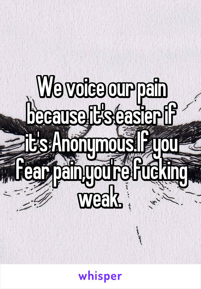 We voice our pain because it's easier if it's Anonymous.If you fear pain,you're fucking weak. 