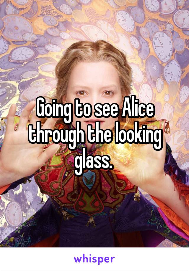 Going to see Alice through the looking glass. 