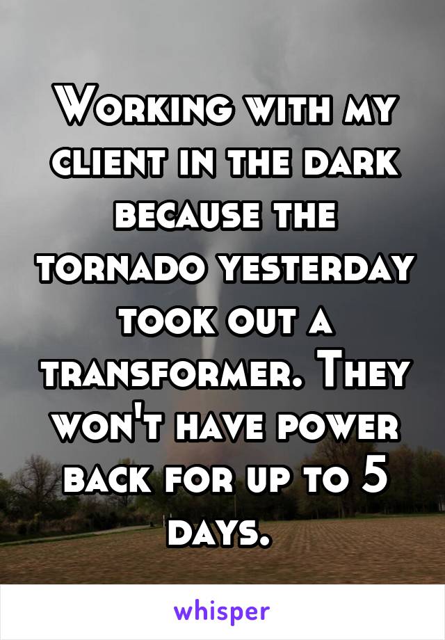 Working with my client in the dark because the tornado yesterday took out a transformer. They won't have power back for up to 5 days. 