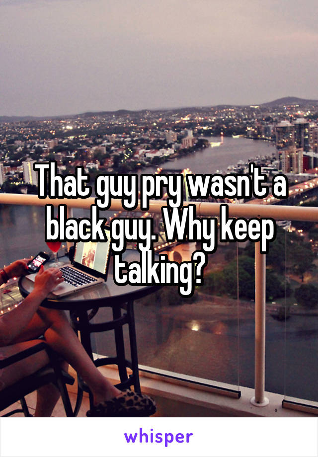 That guy pry wasn't a black guy. Why keep talking?