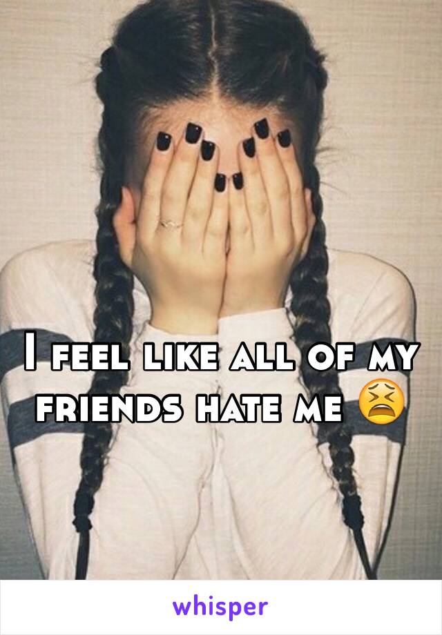 I feel like all of my friends hate me 😫