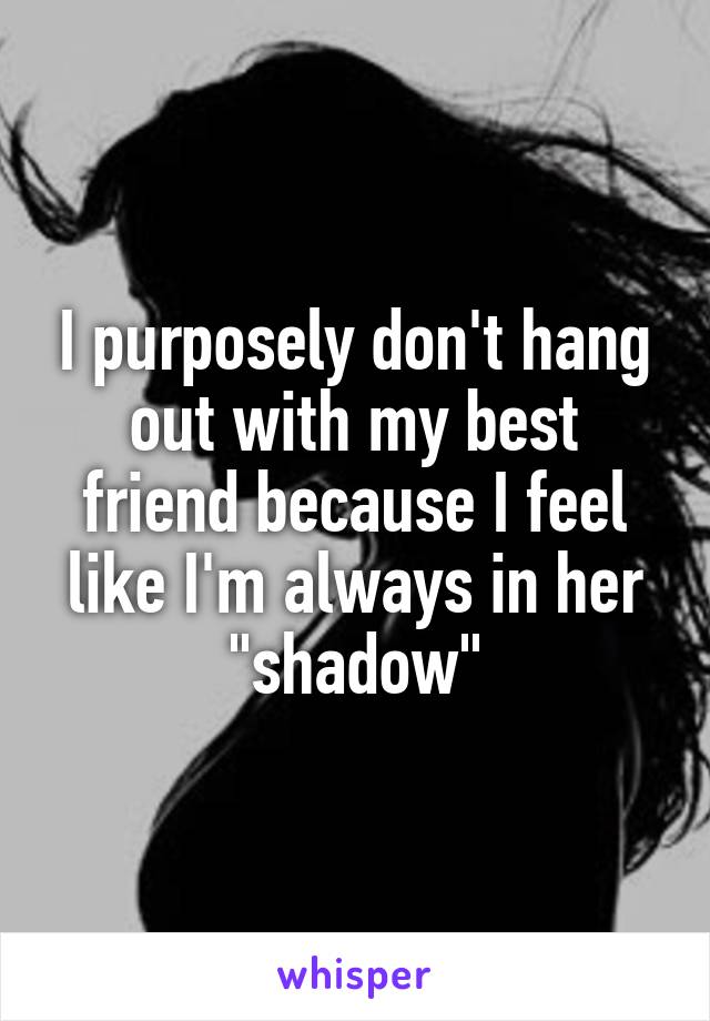 I purposely don't hang out with my best friend because I feel like I'm always in her "shadow"