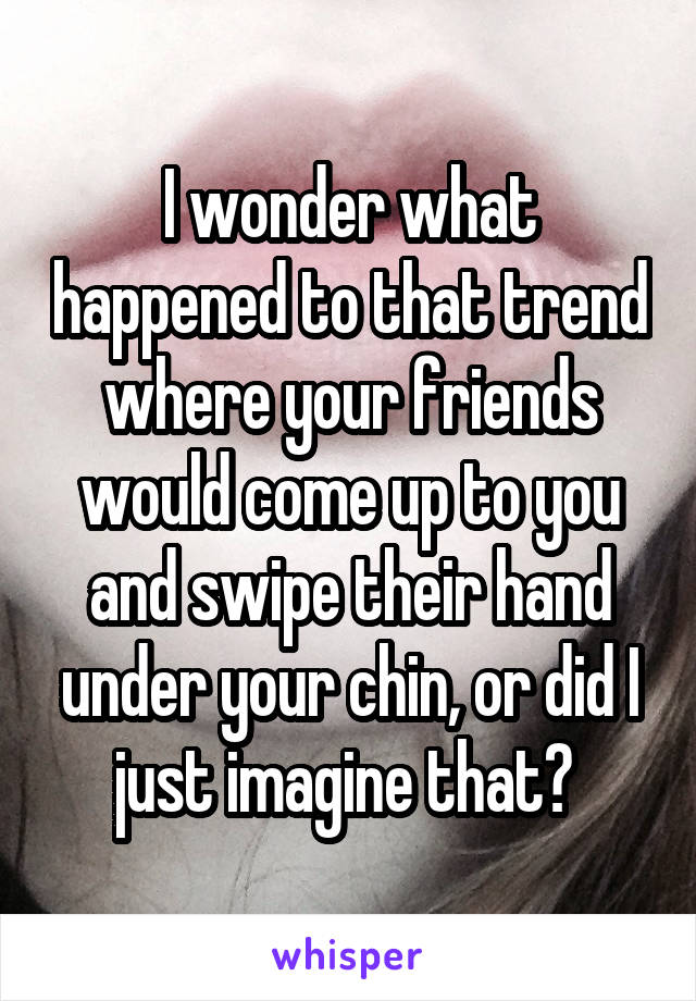 I wonder what happened to that trend where your friends would come up to you and swipe their hand under your chin, or did I just imagine that? 