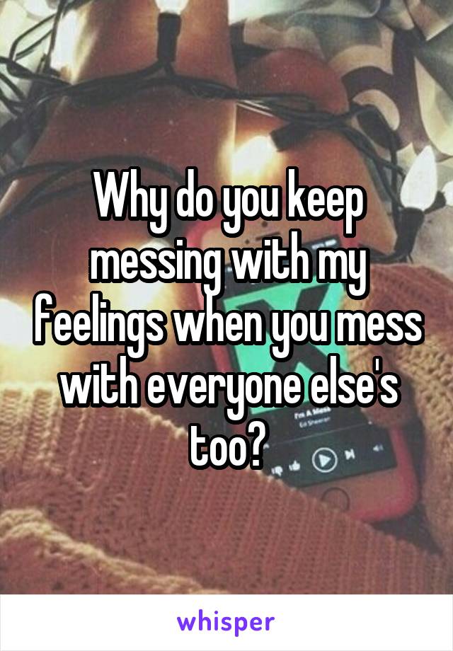 Why do you keep messing with my feelings when you mess with everyone else's too?