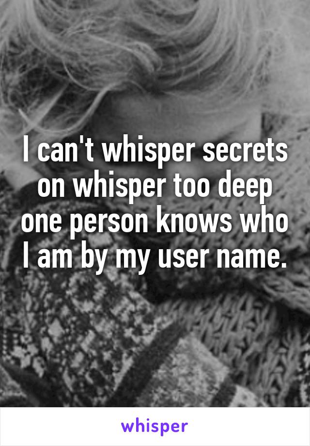 I can't whisper secrets on whisper too deep one person knows who I am by my user name. 