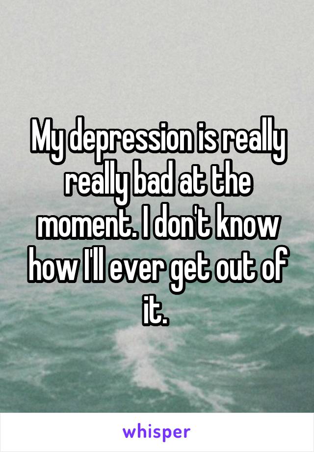 My depression is really really bad at the moment. I don't know how I'll ever get out of it. 