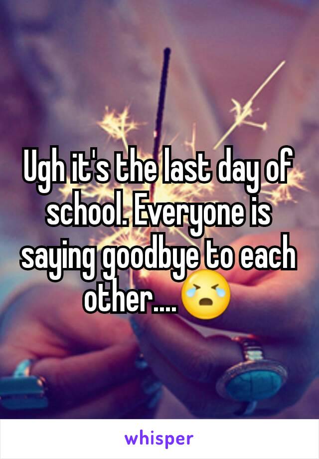 Ugh it's the last day of school. Everyone is saying goodbye to each other....😭