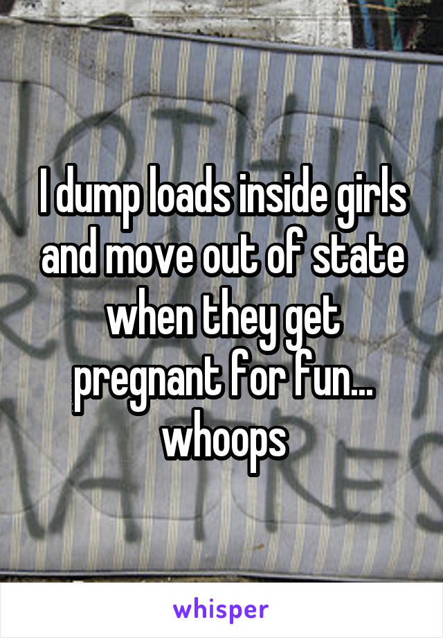 I dump loads inside girls and move out of state when they get pregnant for fun... whoops