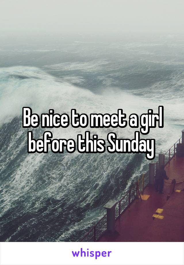 Be nice to meet a girl before this Sunday 
