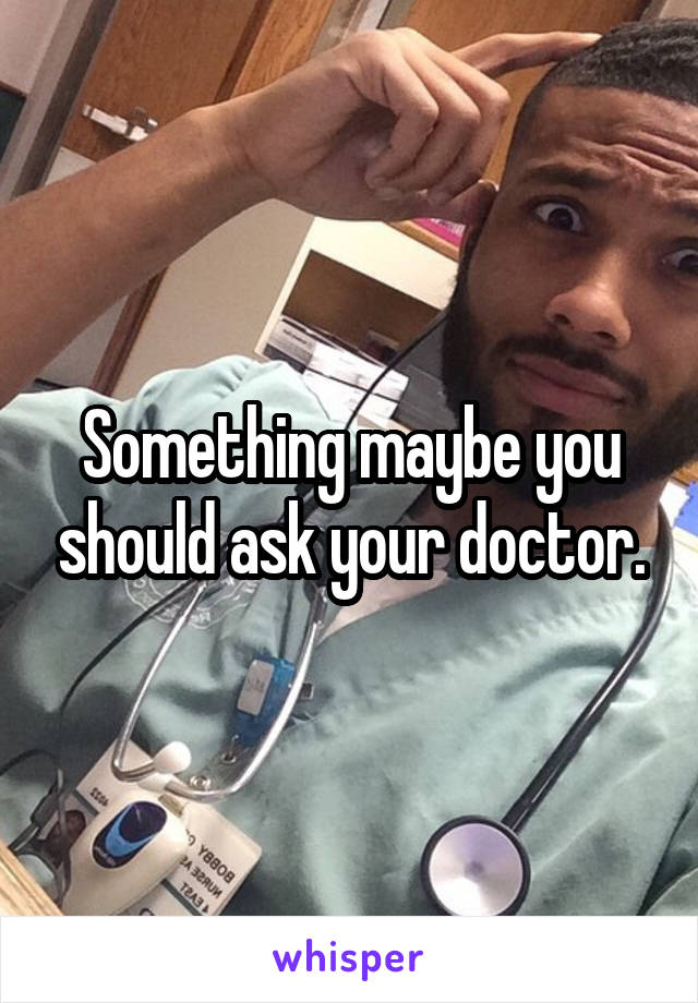 Something maybe you should ask your doctor.