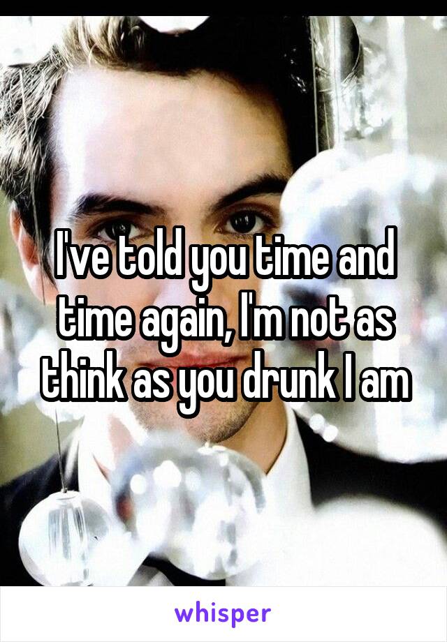 I've told you time and time again, I'm not as think as you drunk I am