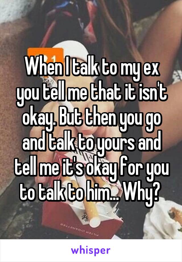 When I talk to my ex you tell me that it isn't okay. But then you go and talk to yours and tell me it's okay for you to talk to him... Why? 